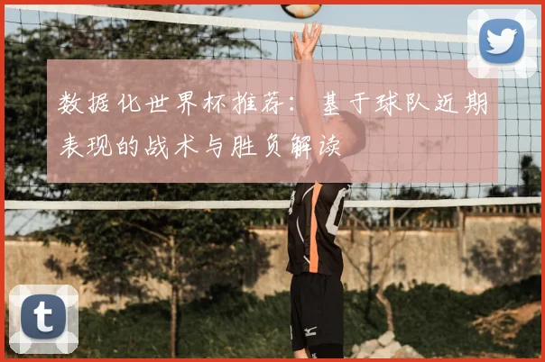 数据化世界杯推荐：基于球队近期表现的战术与胜负解读