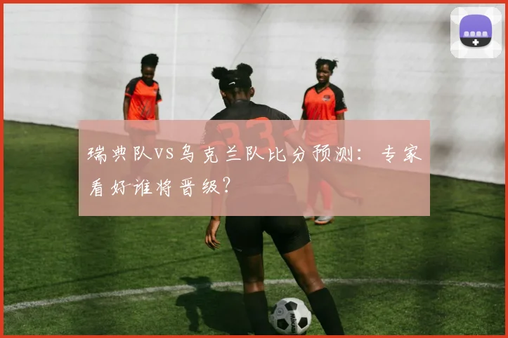 瑞典队vs乌克兰队比分预测：专家看好谁将晋级？