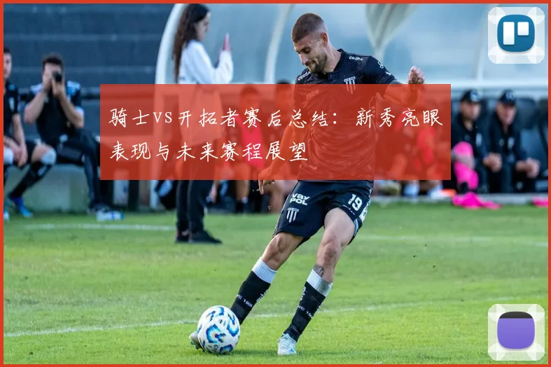 骑士vs开拓者赛后总结:新秀亮眼表现与未来赛程展望