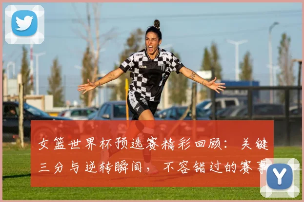 女篮世界杯预选赛精彩回顾：关键三分与逆转瞬间，不容错过的赛事集锦