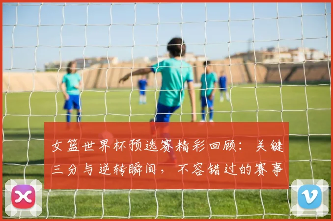 女篮世界杯预选赛精彩回顾：关键三分与逆转瞬间，不容错过的赛事集锦
