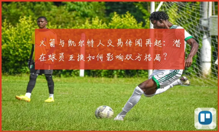 火箭与凯尔特人交易传闻再起：潜在球员互换如何影响双方格局？