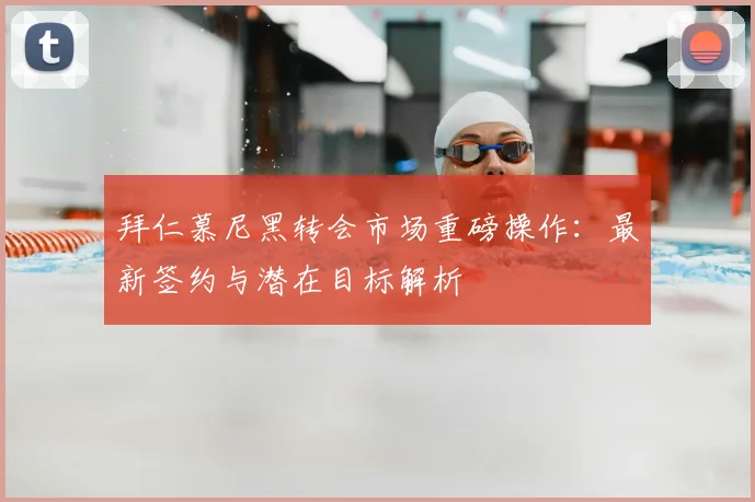 拜仁慕尼黑转会市场重磅操作：最新签约与潜在目标解析