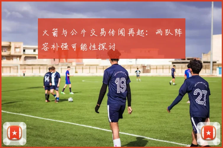 火箭与公牛交易传闻再起：两队阵容补强可能性探讨