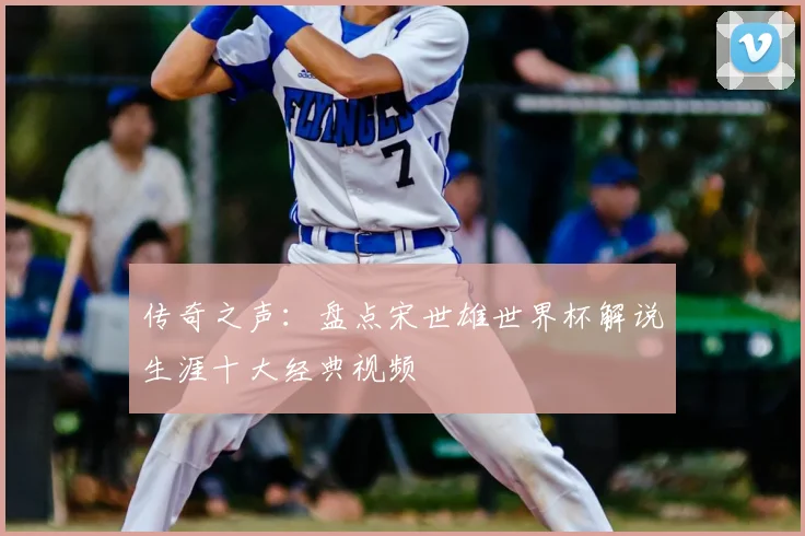 传奇之声：盘点宋世雄世界杯解说生涯十大经典视频
