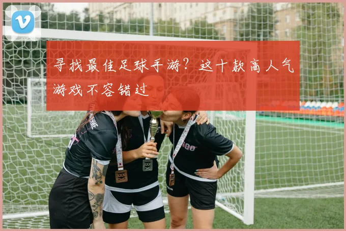 寻找最佳足球手游？这十款高人气游戏不容错过