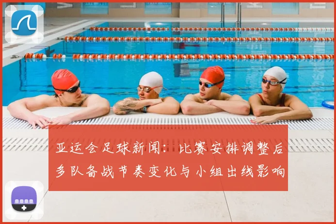 亚运会足球新闻：比赛安排调整后多队备战节奏变化与小组出线影响
