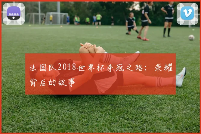 法国队2018世界杯夺冠之路：荣耀背后的故事