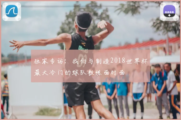 独家专访：我们与制造2018世界杯最大冷门的球队教练面对面