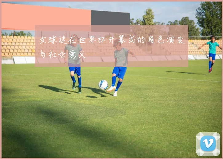 女球迷在世界杯开幕式的角色演变与社会意义