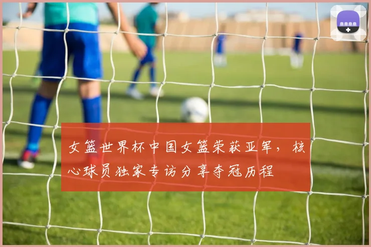 女篮世界杯中国女篮荣获亚军，核心球员独家专访分享夺冠历程