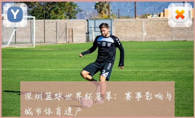 深圳篮球世界杯落幕：赛事影响与城市体育遗产