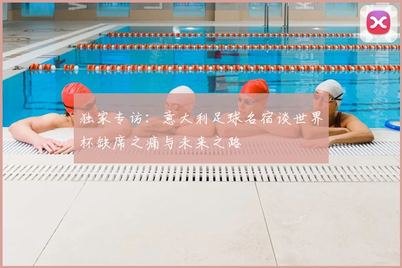 独家专访：意大利足球名宿谈世界杯缺席之痛与未来之路