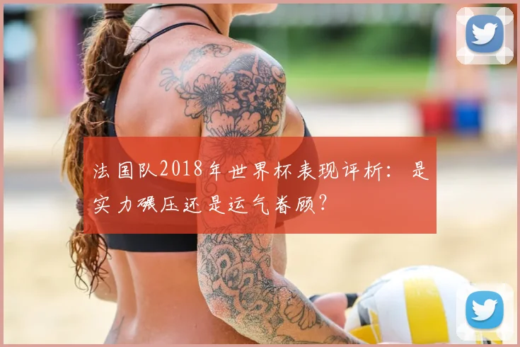 法国队2018年世界杯表现评析:是实力碾压还是运气眷顾?
