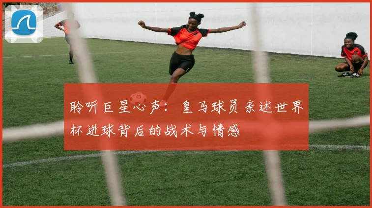 聆听巨星心声:皇马球员亲述世界杯进球背后的战术与情感