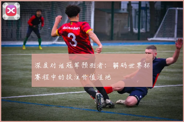 深度对话冠军预测者：解码世界杯赛程中的投注价值洼地