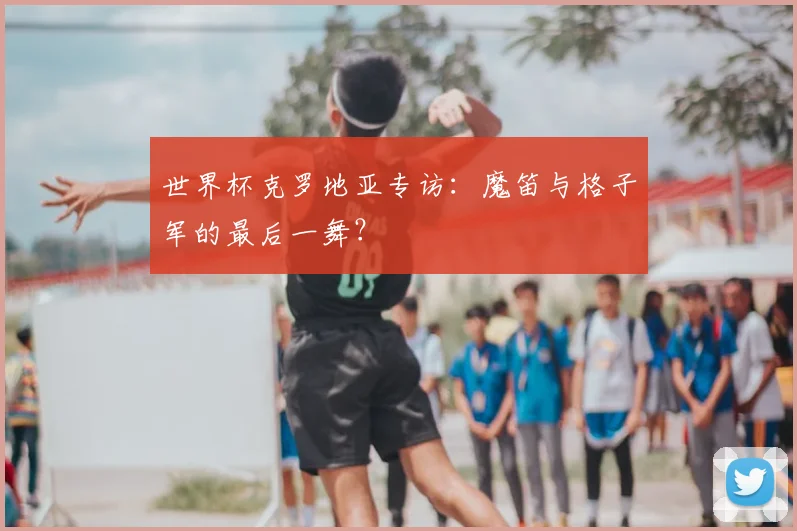 世界杯克罗地亚专访:魔笛与格子军的最后一舞?