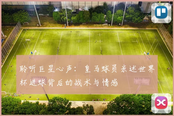 聆听巨星心声:皇马球员亲述世界杯进球背后的战术与情感